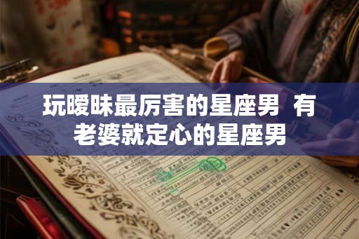 玩暧昧最厉害的星座男  有老婆就定心的星座男
