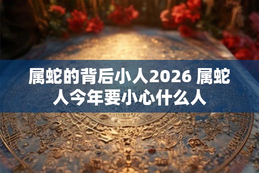 属蛇的背后小人2026 属蛇人今年要小心什么人