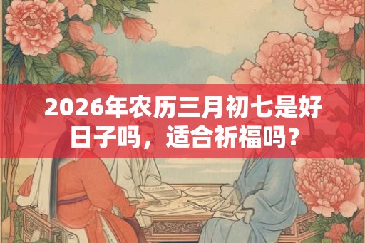 2026年农历三月初七是好日子吗,适合祈福吗? 2026年农历三月初七是好日子吗,适合祈福吗?