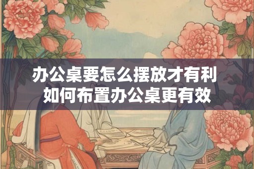 办公桌要怎么摆放才有利 如何布置办公桌更有效 办公桌要怎么摆放才有利 如何布置办公桌更有效