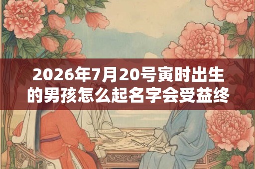 2026年7月20号寅时出生的男孩怎么起名字会受益终生 2026年7月20号寅时出生的男孩怎么起名字会受益终生