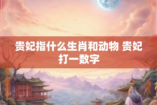 贵妃指什么生肖和动物 贵妃打一数字 贵妃指什么生肖和动物 贵妃打一数字