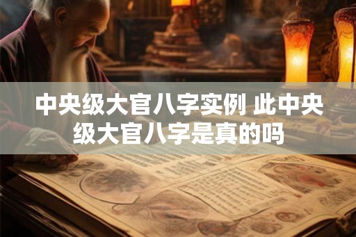 中央级大官八字实例 此中央级大官八字是真的吗