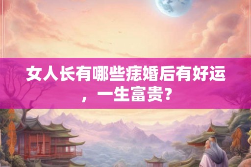 女人长有哪些痣婚后有好运,一生富贵? 女人长有哪些痣婚后有好运,一生富贵?