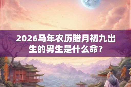 2026马年农历腊月初九出生的男生是什么命? 2026马年农历腊月初九出生的男生是什么命?