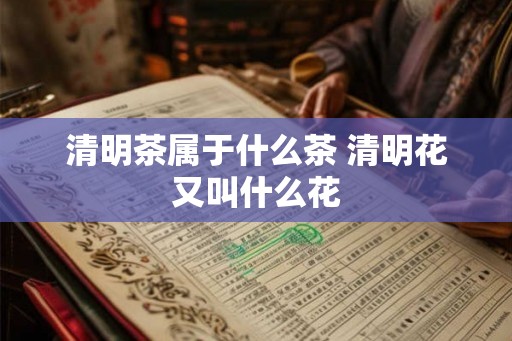 清明茶属于什么茶 清明花又叫什么花 清明茶属于什么茶 清明花又叫什么花