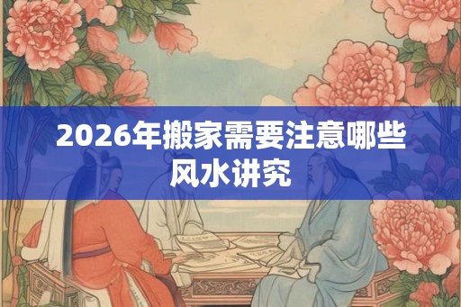 2026年搬家需要注意哪些风水讲究