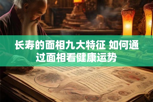 长寿的面相九大特征 如何通过面相看健康运势