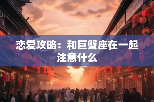 恋爱攻略：和巨蟹座在一起注意什么