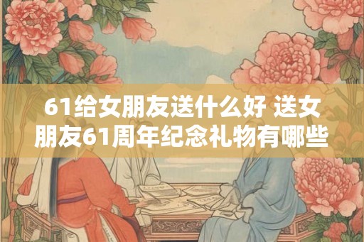 61给女朋友送什么好 送女朋友61周年纪念礼物有哪些好的建议