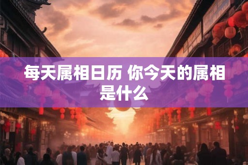 每天属相日历 你今天的属相是什么 每天属相日历 你今天的属相是什么