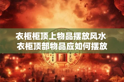 衣柜柜顶上物品摆放风水 衣柜顶部物品应如何摆放 衣柜柜顶上物品摆放风水 衣柜顶部物品应如何摆放