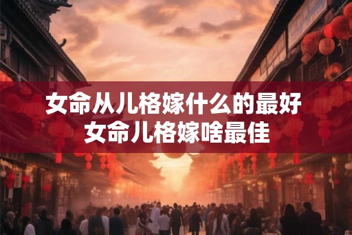女命从儿格嫁什么的最好 女命儿格嫁啥最佳