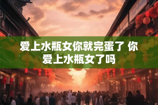 爱上水瓶女你就完蛋了 你爱上水瓶女了吗