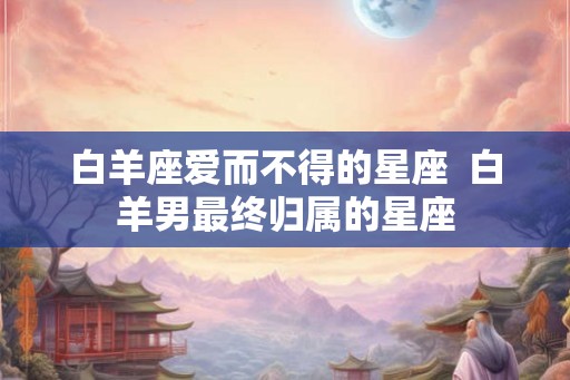 白羊座爱而不得的星座  白羊男最终归属的星座