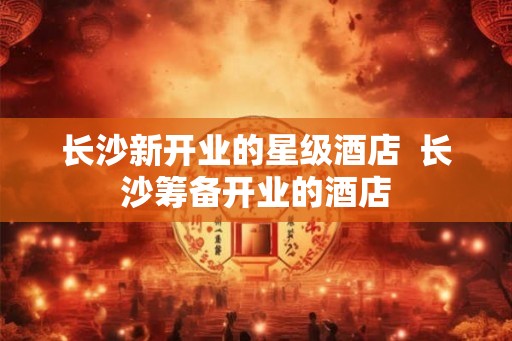 长沙新开业的星级酒店  长沙筹备开业的酒店