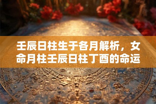 壬辰日柱生于各月解析，女命月柱壬辰日柱丁酉的命运详解