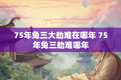 75年兔三大劫难在哪年 75年兔三劫难哪年