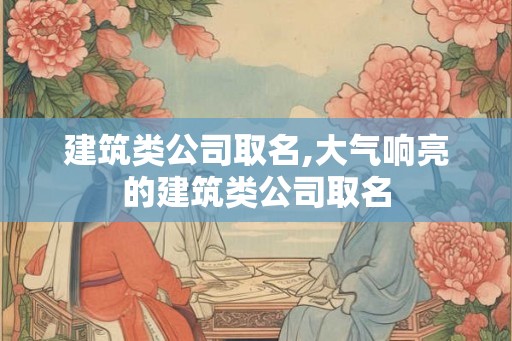 建筑类公司取名,大气响亮的建筑类公司取名 建筑类公司取名,大气响亮的建筑类公司取名