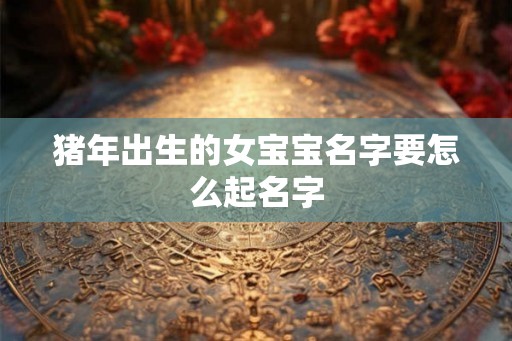 猪年出生的女宝宝名字要怎么起名字 猪年出生的女宝宝名字要怎么起名字