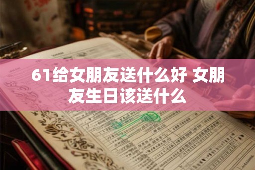 61给女朋友送什么好 女朋友生日该送什么