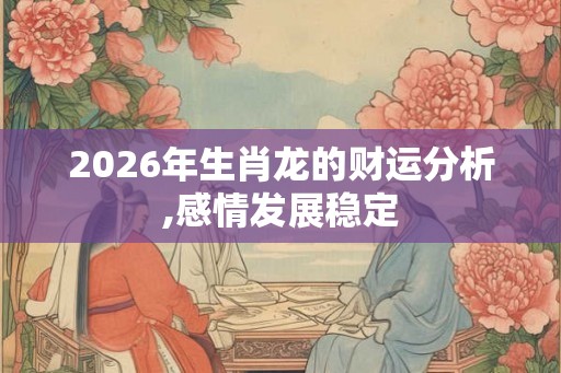 2026年生肖龙的财运分析,感情发展稳定 2026年生肖龙的财运分析,感情发展稳定