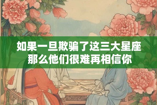 如果一旦欺骗了这三大星座 那么他们很难再相信你