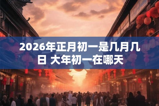 2026年正月初一是几月几日 大年初一在哪天 2026年正月初一是几月几日 大年初一在哪天