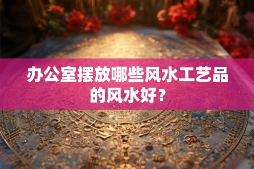 办公室摆放哪些风水工艺品的风水好? 办公室摆放哪些风水工艺品的风水好?