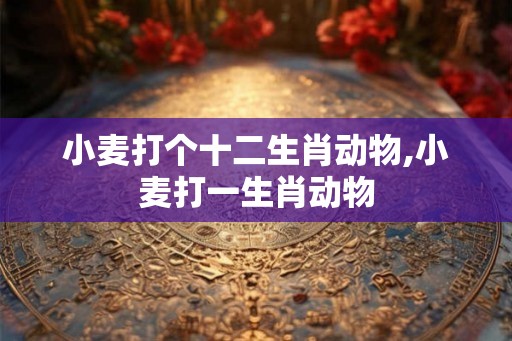 小麦打个十二生肖动物,小麦打一生肖动物 小麦打个十二生肖动物,小麦打一生肖动物