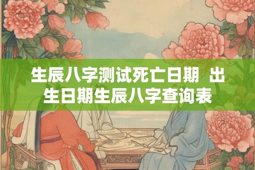 生辰八字测试死亡日期  出生日期生辰八字查询表