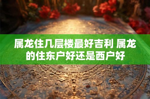 属龙住几层楼最好吉利 属龙的住东户好还是西户好
