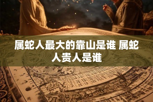 属蛇人最大的靠山是谁 属蛇人贵人是谁
