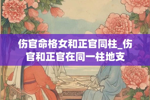 伤官命格女和正官同柱_伤官和正官在同一柱地支