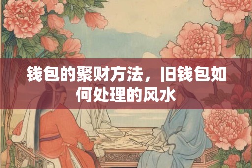钱包的聚财方法，旧钱包如何处理的风水