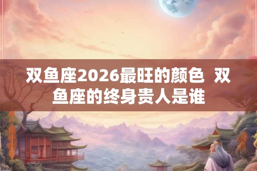 双鱼座2026最旺的颜色  双鱼座的终身贵人是谁