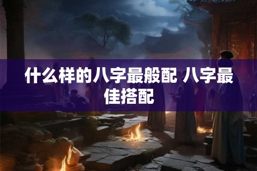 什么样的八字最般配 八字最佳搭配 什么样的八字最般配 八字最佳搭配