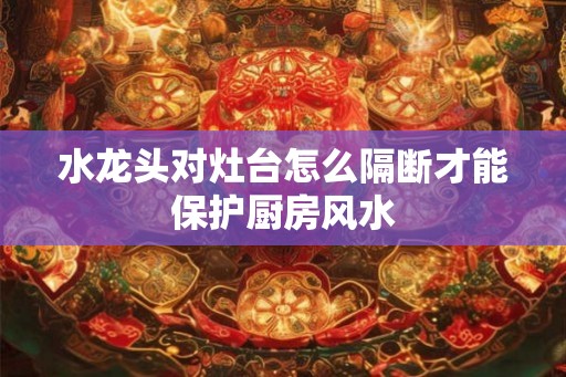 水龙头对灶台怎么隔断才能保护厨房风水