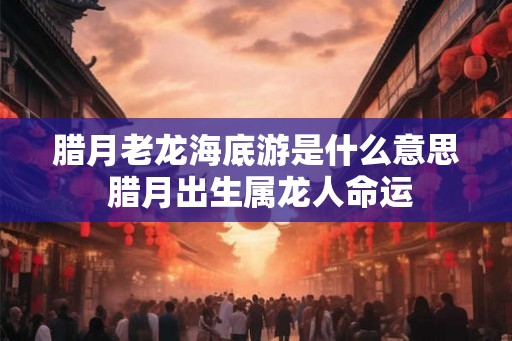 腊月老龙海底游是什么意思 腊月出生属龙人命运 腊月老龙海底游是什么意思 腊月出生属龙人命运
