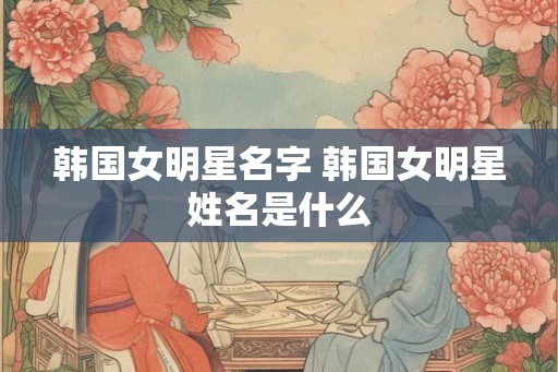 韩国女明星名字 韩国女明星姓名是什么