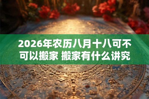2026年农历八月十八可不可以搬家 搬家有什么讲究