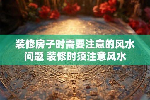 装修房子时需要注意的风水问题 装修时须注意风水 装修房子时需要注意的风水问题 装修时须注意风水