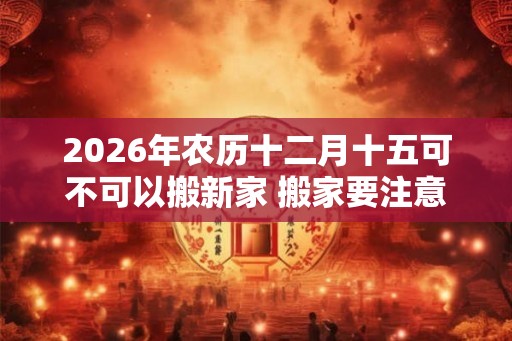 2026年农历十二月十五可不可以搬新家 搬家要注意的细节