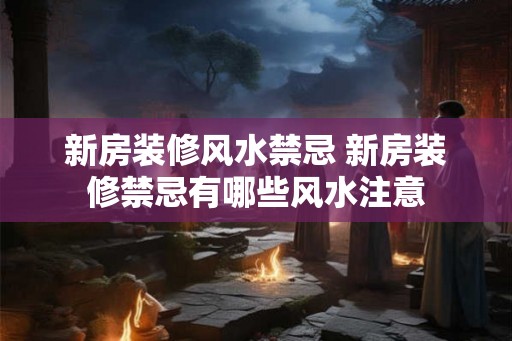 新房装修风水禁忌 新房装修禁忌有哪些风水注意
