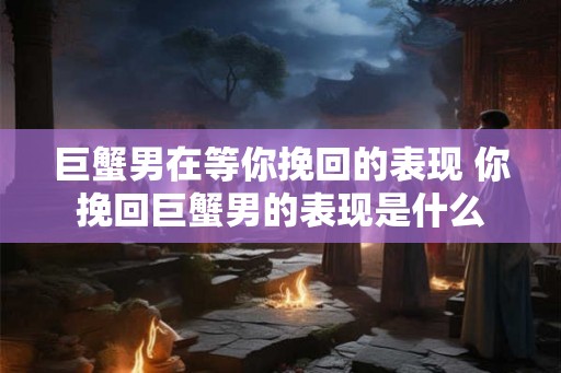 巨蟹男在等你挽回的表现 你挽回巨蟹男的表现是什么