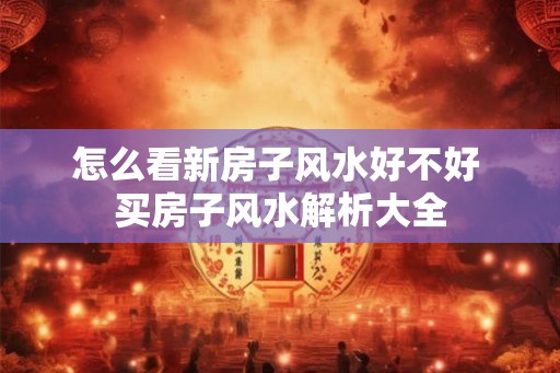 怎么看新房子风水好不好 买房子风水解析大全