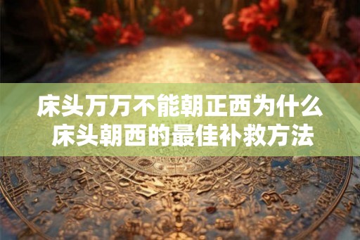 床头万万不能朝正西为什么 床头朝西的最佳补救方法 床头万万不能朝正西为什么 床头朝西的最佳补救方法