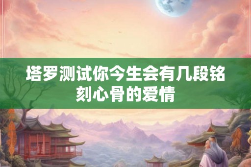 塔罗测试你今生会有几段铭刻心骨的爱情