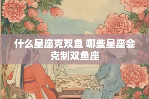 什么星座克双鱼 哪些星座会克制双鱼座