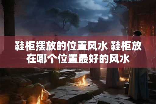 鞋柜摆放的位置风水 鞋柜放在哪个位置最好的风水